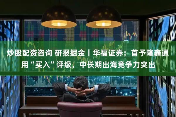炒股配资咨询 研报掘金丨华福证券：首予隆鑫通用“买入”评级，中长期出海竞争力突出