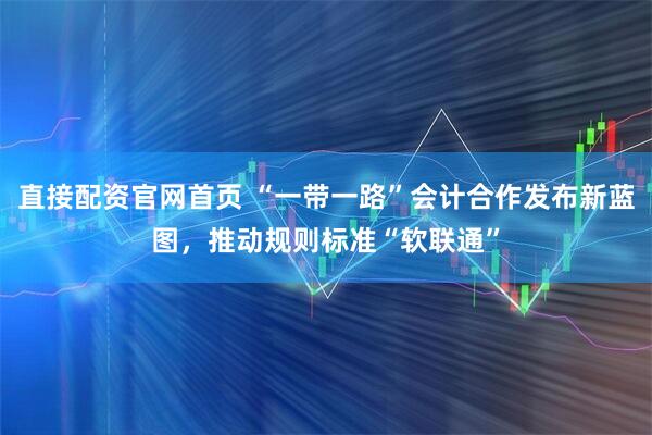 直接配资官网首页 “一带一路”会计合作发布新蓝图，推动规则标准“软联通”