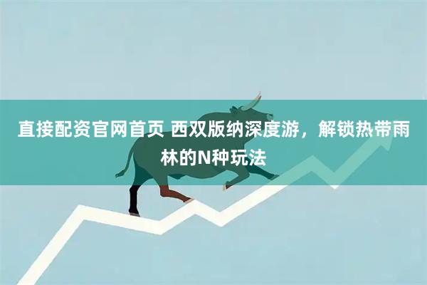 直接配资官网首页 西双版纳深度游，解锁热带雨林的N种玩法