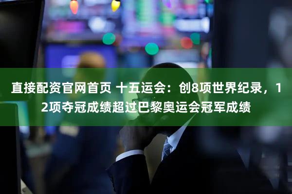 直接配资官网首页 十五运会：创8项世界纪录，12项夺冠成绩超过巴黎奥运会冠军成绩