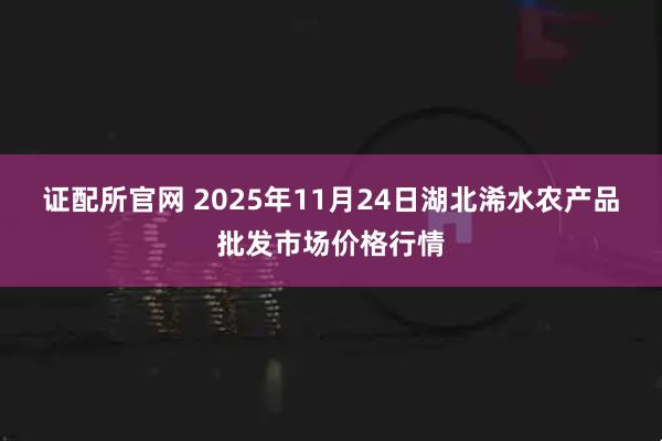 证配所官网 2025年11月24日湖北浠水农产品批发市场价格行情