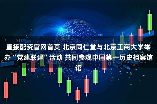直接配资官网首页 北京同仁堂与北京工商大学举办“党建联建”活动 共同参观中国第一历史档案馆