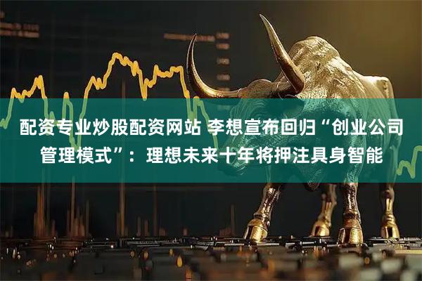 配资专业炒股配资网站 李想宣布回归“创业公司管理模式”：理想未来十年将押注具身智能
