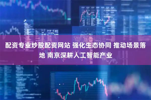 配资专业炒股配资网站 强化生态协同 推动场景落地 南京深耕人工智能产业