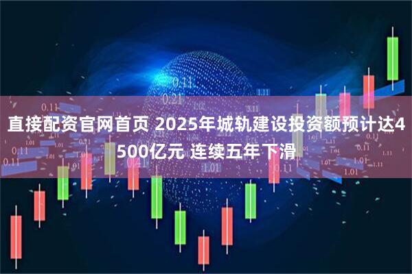 直接配资官网首页 2025年城轨建设投资额预计达4500亿元 连续五年下滑