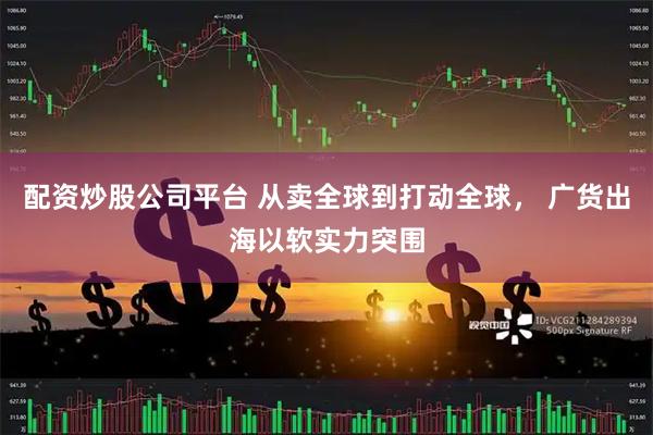 配资炒股公司平台 从卖全球到打动全球， 广货出海以软实力突围