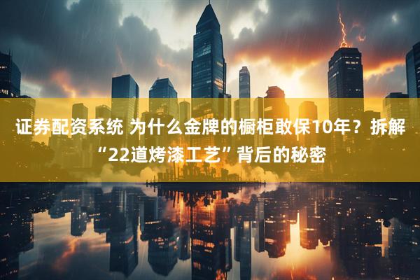 证券配资系统 为什么金牌的橱柜敢保10年？拆解“22道烤漆工艺”背后的秘密