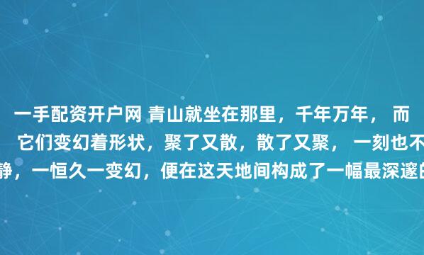 一手配资开户网 青山就坐在那里,千年万年, 而白云则像是青山的过客, 它们变幻着形状,聚了又散,散了又聚, 一刻也不肯停留。 于是,一动一静,一恒久一变幻,便在这天地间构成了一幅最深邃的画面。 我们总希望生命中有些东西能像那座青山, 是根基,是依靠,是风雨不移的信念, 是安放灵魂的故土, 那或许是我们内...