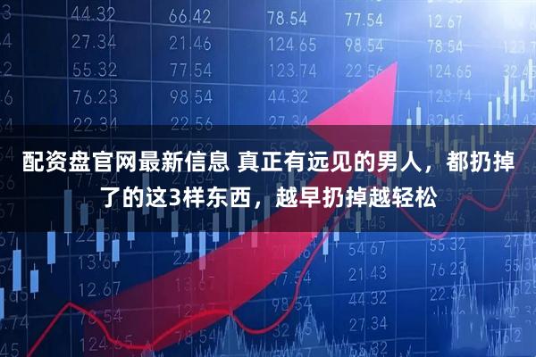 配资盘官网最新信息 真正有远见的男人，都扔掉了的这3样东西，越早扔掉越轻松