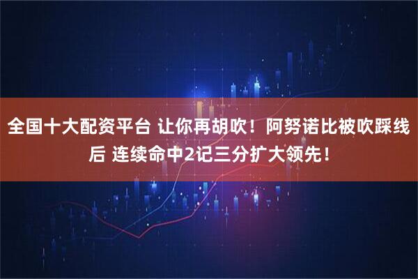 全国十大配资平台 让你再胡吹！阿努诺比被吹踩线后 连续命中2记三分扩大领先！