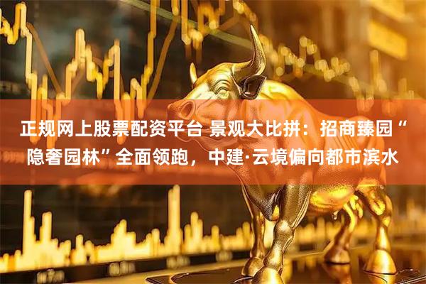 正规网上股票配资平台 景观大比拼:招商臻园“隐奢园林”全面领跑,中建·云境偏向都市滨水
