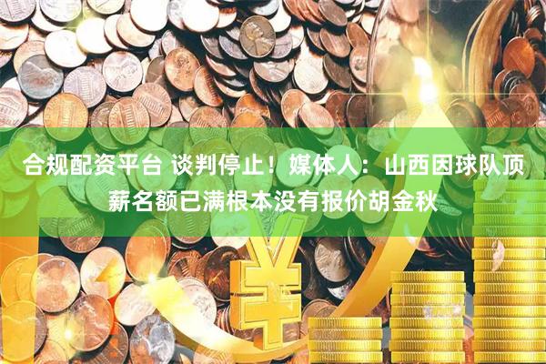 合规配资平台 谈判停止！媒体人：山西因球队顶薪名额已满根本没有报价胡金秋