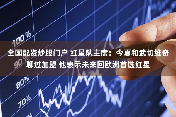 全国配资炒股门户 红星队主席：今夏和武切维奇聊过加盟 他表示未来回欧洲首选红星