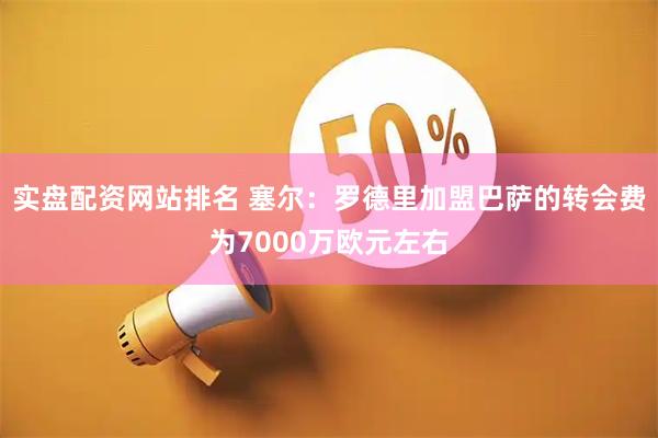 实盘配资网站排名 塞尔：罗德里加盟巴萨的转会费为7000万欧元左右