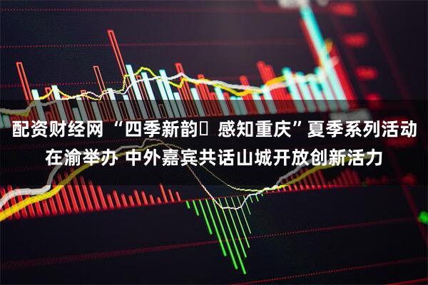 配资财经网 “四季新韵・感知重庆”夏季系列活动在渝举办 中外嘉宾共话山城开放创新活力