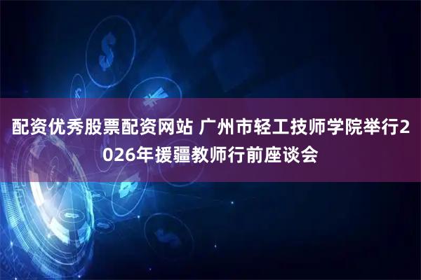 配资优秀股票配资网站 广州市轻工技师学院举行2026年援疆教师行前座谈会