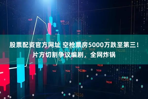 股票配资官方网址 空枪票房5000万跌至第三！片方切割争议编剧，全网炸锅