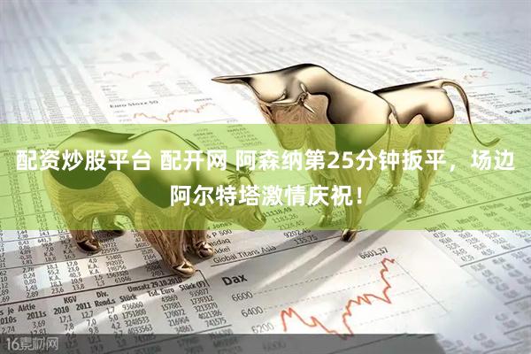 配资炒股平台 配开网 阿森纳第25分钟扳平，场边阿尔特塔激情庆祝！