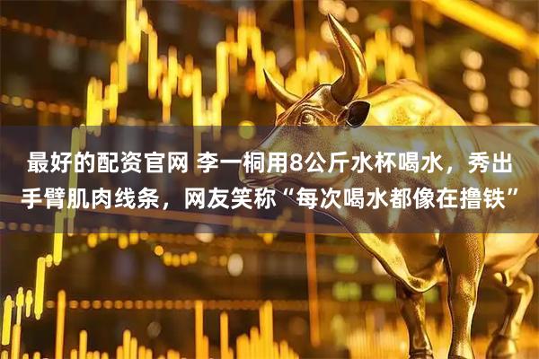 最好的配资官网 李一桐用8公斤水杯喝水，秀出手臂肌肉线条，网友笑称“每次喝水都像在撸铁”