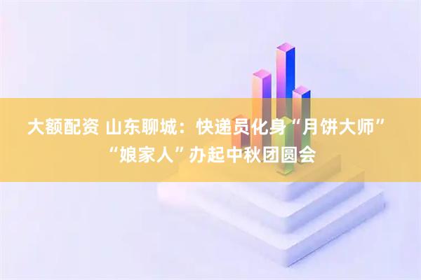 大额配资 山东聊城：快递员化身“月饼大师” “娘家人”办起中秋团圆会