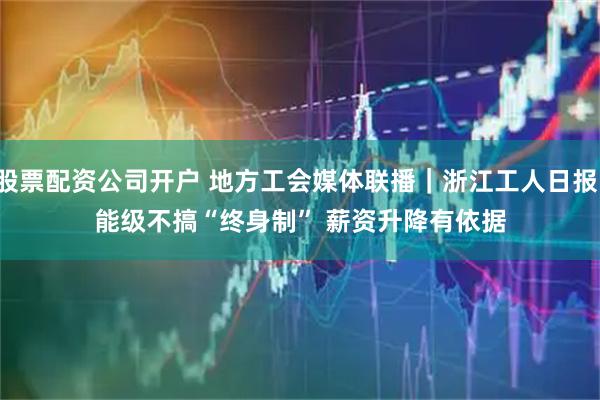 股票配资公司开户 地方工会媒体联播｜浙江工人日报：能级不搞“终身制” 薪资升降有依据