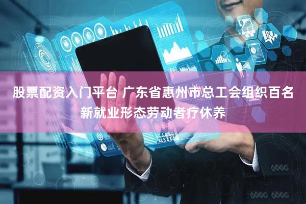 股票配资入门平台 广东省惠州市总工会组织百名新就业形态劳动者疗休养
